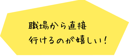 職場から直接行けるのが嬉しい！